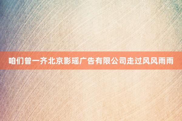 咱们曾一齐北京影瑶广告有限公司走过风风雨雨