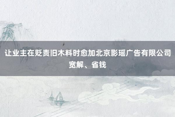 让业主在贬责旧木料时愈加北京影瑶广告有限公司宽解、省钱