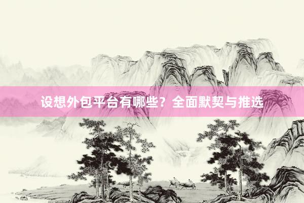 设想外包平台有哪些？全面默契与推选